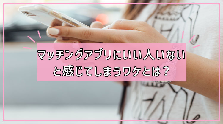 マッチングアプリにいい人いないと感じてしまうワケとは？｜素敵な出会いへのステップ